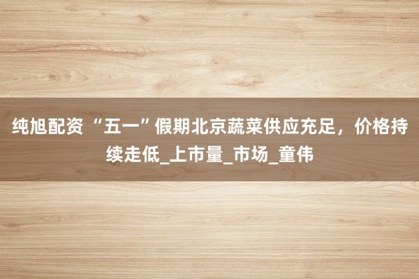 纯旭配资 “五一”假期北京蔬菜供应充足，价格持续走低_上市量_市场_童伟