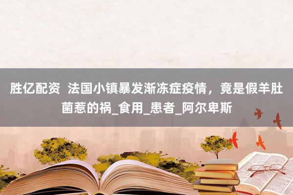 胜亿配资  法国小镇暴发渐冻症疫情，竟是假羊肚菌惹的祸_食用_患者_阿尔卑斯