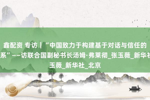 鑫配资 专访｜“中国致力于构建基于对话与信任的伙伴关系”——访联合国副秘书长汤姆·弗莱彻_张玉薇_新华社_北京