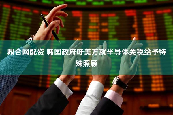 鼎合网配资 韩国政府吁美方就半导体关税给予特殊照顾