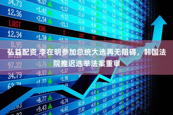 弘益配资 李在明参加总统大选再无阻碍，韩国法院推迟选举法案重审