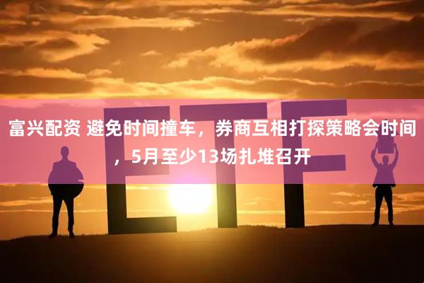 富兴配资 避免时间撞车，券商互相打探策略会时间，5月至少13场扎堆召开
