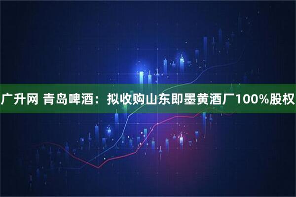 广升网 青岛啤酒：拟收购山东即墨黄酒厂100%股权