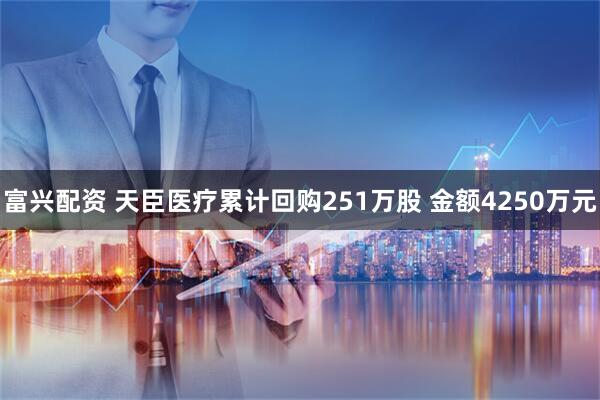 富兴配资 天臣医疗累计回购251万股 金额4250万元