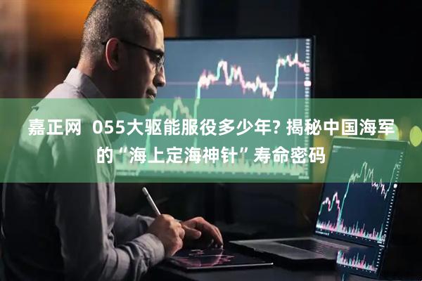 嘉正网  055大驱能服役多少年? 揭秘中国海军的“海上定海神针”寿命密码