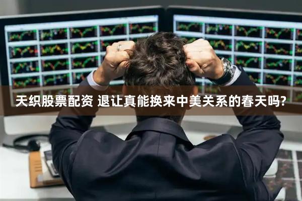 天织股票配资 退让真能换来中美关系的春天吗?