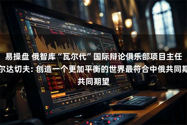 易操盘 俄智库“瓦尔代”国际辩论俱乐部项目主任博尔达切夫: 创造一个更加平衡的世界最符合中俄共同期望