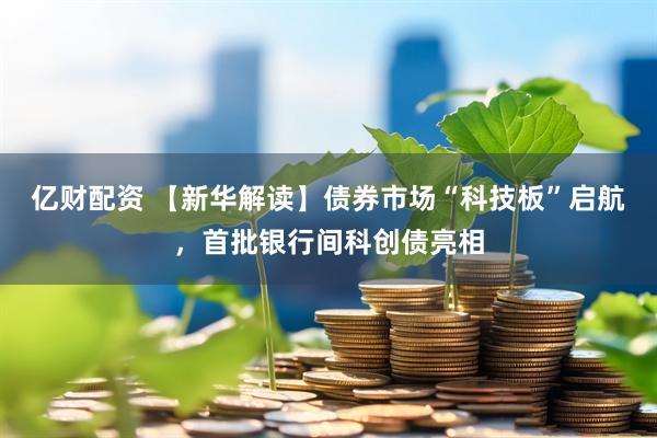 亿财配资 【新华解读】债券市场“科技板”启航，首批银行间科创债亮相