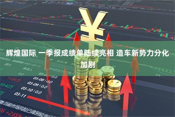 辉煌国际 一季报成绩单陆续亮相 造车新势力分化加剧