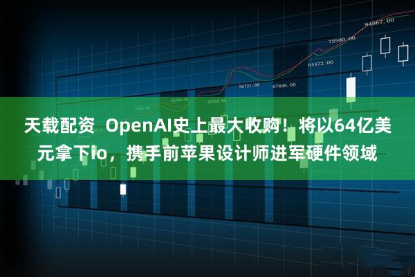 天载配资  OpenAI史上最大收购！将以64亿美元拿下io，携手前苹果设计师进军硬件领域