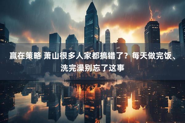 赢在策略 萧山很多人家都搞错了？每天做完饭、洗完澡别忘了这事