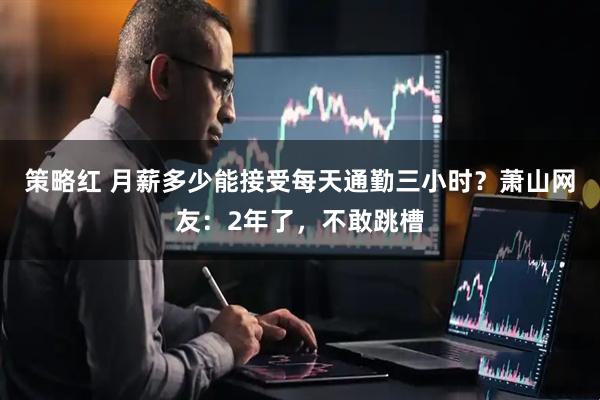 策略红 月薪多少能接受每天通勤三小时？萧山网友：2年了，不敢跳槽