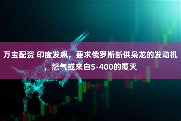 万宝配资 印度发飙，要求俄罗斯断供枭龙的发动机，怨气或来自S-400的覆灭