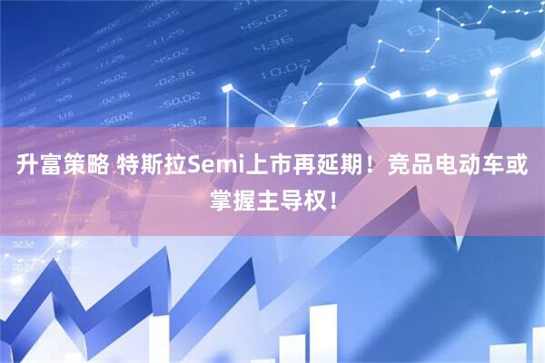 升富策略 特斯拉Semi上市再延期！竞品电动车或掌握主导权！