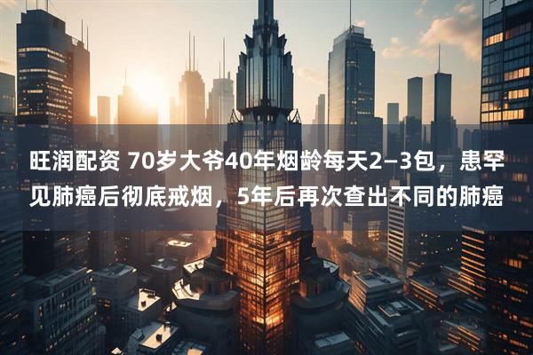 旺润配资 70岁大爷40年烟龄每天2—3包，患罕见肺癌后彻底戒烟，5年后再次查出不同的肺癌