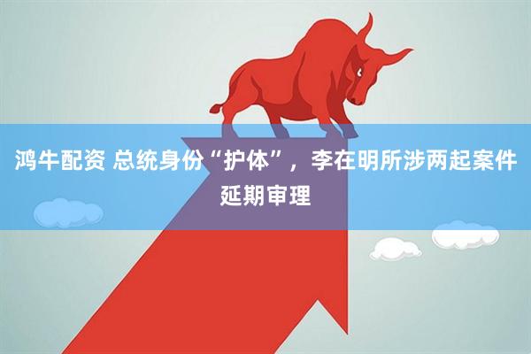 鸿牛配资 总统身份“护体”，李在明所涉两起案件延期审理