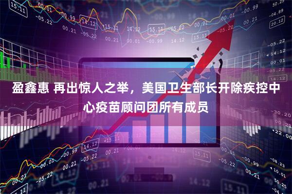 盈鑫惠 再出惊人之举，美国卫生部长开除疾控中心疫苗顾问团所有成员