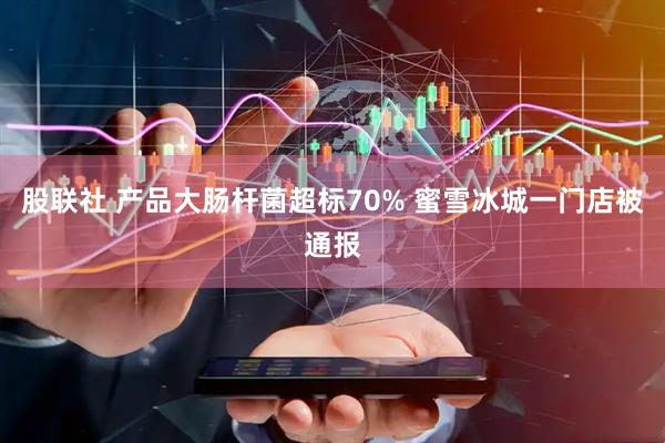 股联社 产品大肠杆菌超标70% 蜜雪冰城一门店被通报