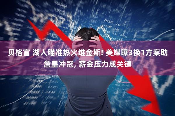 贝格富 湖人瞄准热火维金斯! 美媒曝3换1方案助詹皇冲冠, 薪金压力成关键