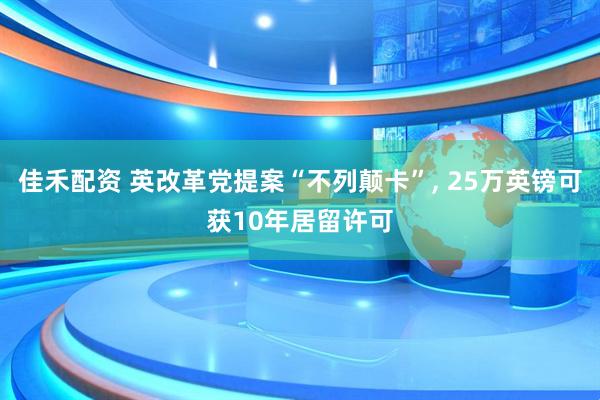 佳禾配资 英改革党提案“不列颠卡”, 25万英镑可获10年居留许可
