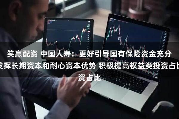 笑赢配资 中国人寿：更好引导国有保险资金充分发挥长期资本和耐心资本优势 积极提高权益类投资占比