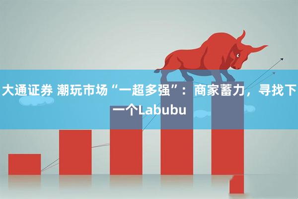 大通证券 潮玩市场“一超多强”：商家蓄力，寻找下一个Labubu