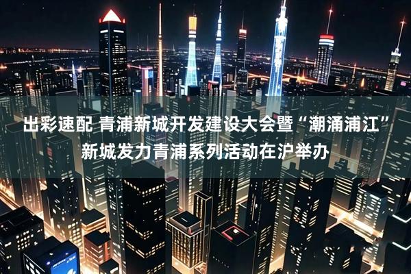 出彩速配 青浦新城开发建设大会暨“潮涌浦江”新城发力青浦系列活动在沪举办