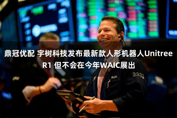 鼎冠优配 宇树科技发布最新款人形机器人UnitreeR1 但不会在今年WAIC展出
