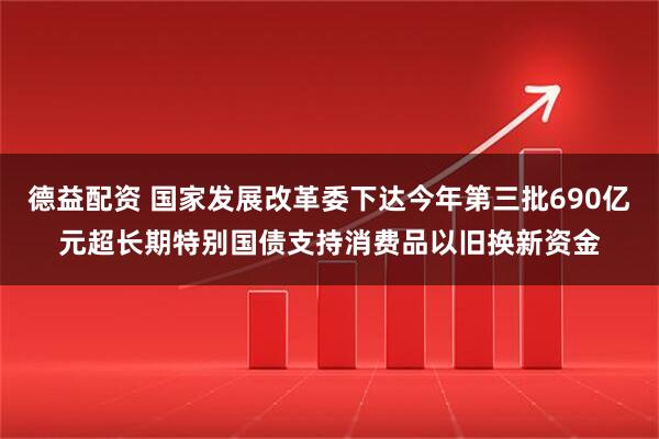 德益配资 国家发展改革委下达今年第三批690亿元超长期特别国债支持消费品以旧换新资金