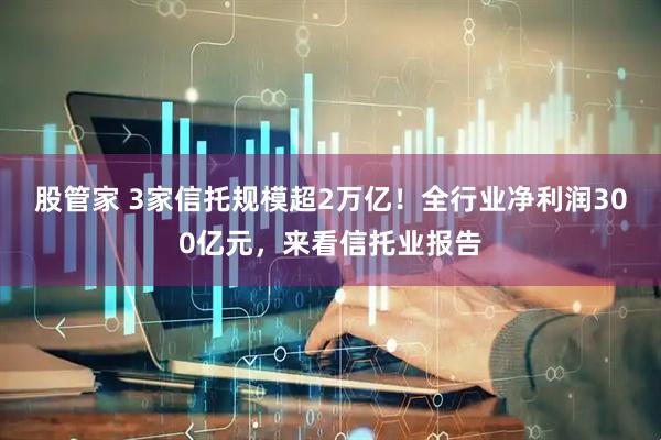 股管家 3家信托规模超2万亿！全行业净利润300亿元，来看信托业报告