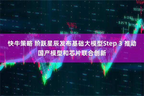 快牛策略 阶跃星辰发布基础大模型Step 3 推动国产模型和芯片联合创新