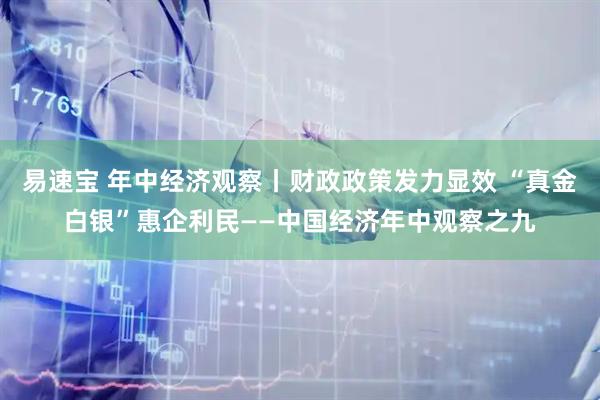 易速宝 年中经济观察丨财政政策发力显效 “真金白银”惠企利民——中国经济年中观察之九