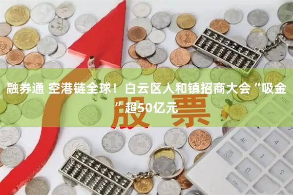 融券通 空港链全球！白云区人和镇招商大会“吸金”超50亿元