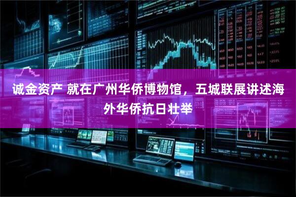 诚金资产 就在广州华侨博物馆，五城联展讲述海外华侨抗日壮举