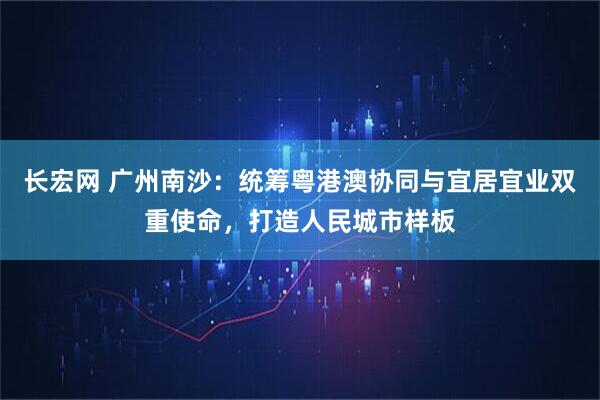 长宏网 广州南沙：统筹粤港澳协同与宜居宜业双重使命，打造人民城市样板