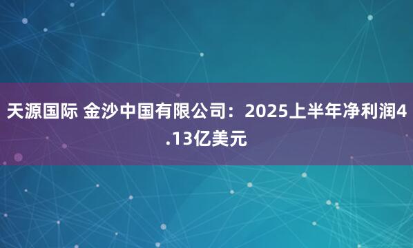 天源国际 金沙中国有限公司：2025上半年净利润4.13亿美元
