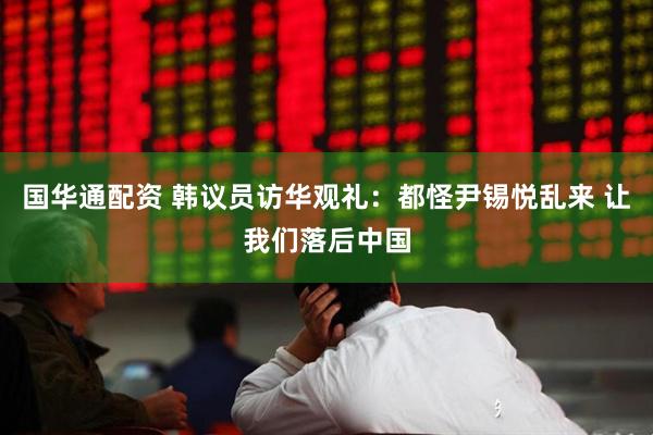 国华通配资 韩议员访华观礼：都怪尹锡悦乱来 让我们落后中国