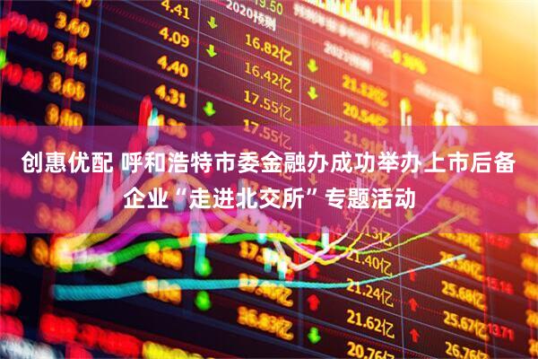 创惠优配 呼和浩特市委金融办成功举办上市后备企业“走进北交所”专题活动