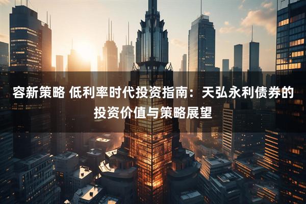 容新策略 低利率时代投资指南：天弘永利债券的投资价值与策略展望