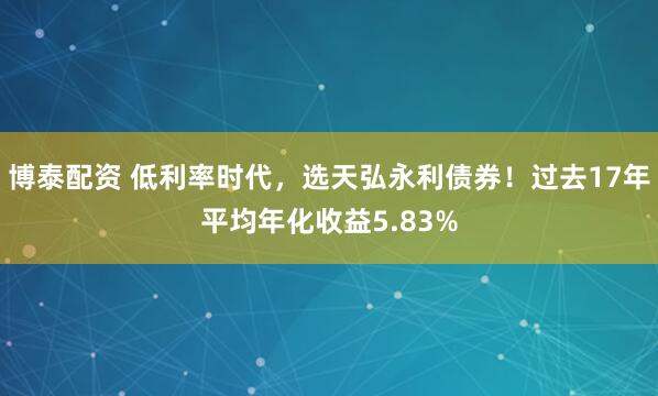博泰配资 低利率时代，选天弘永利债券！过去17年平均年化收益5.83%