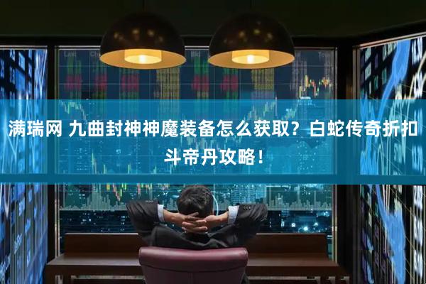 满瑞网 九曲封神神魔装备怎么获取？白蛇传奇折扣斗帝丹攻略！