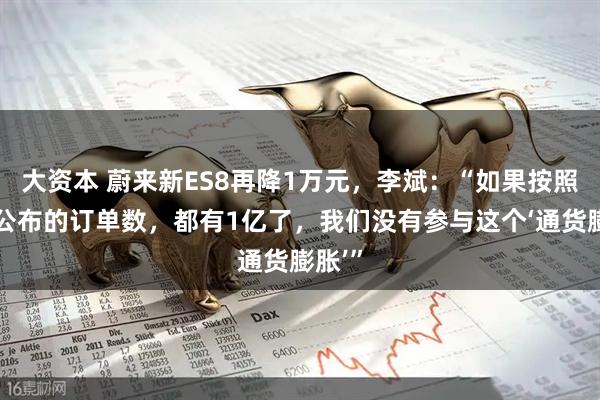 大资本 蔚来新ES8再降1万元，李斌：“如果按照大家公布的订单数，都有1亿了，我们没有参与这个‘通货膨胀’”
