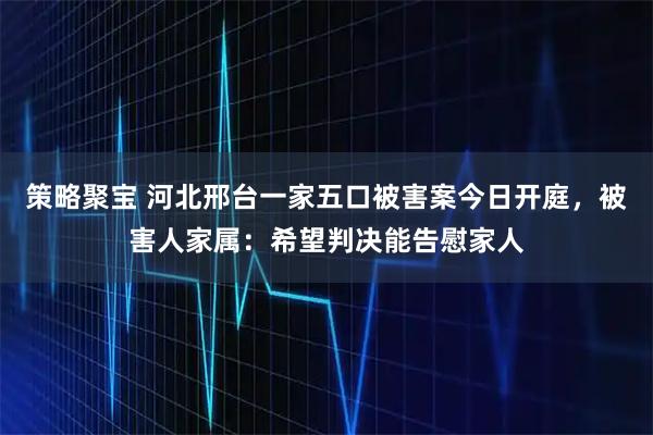 策略聚宝 河北邢台一家五口被害案今日开庭，被害人家属：希望判决能告慰家人