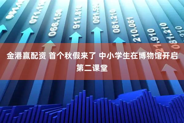 金港赢配资 首个秋假来了 中小学生在博物馆开启第二课堂