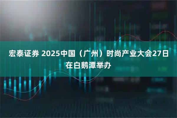 宏泰证券 2025中国（广州）时尚产业大会27日在白鹅潭举办