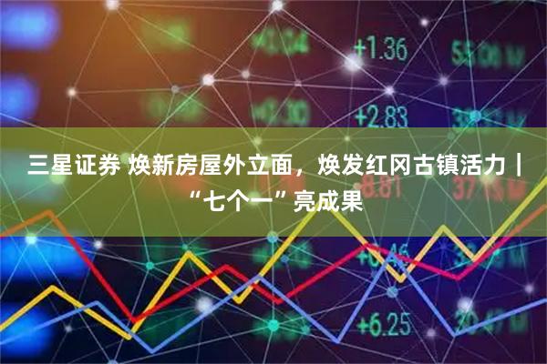 三星证券 焕新房屋外立面，焕发红冈古镇活力｜“七个一”亮成果