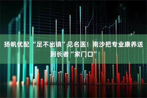 扬帆优配 “足不出镇”见名医！南沙把专业康养送到长者“家门口”