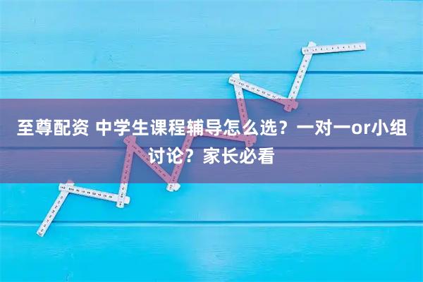 至尊配资 中学生课程辅导怎么选？一对一or小组讨论？家长必看