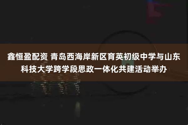 鑫恒盈配资 青岛西海岸新区育英初级中学与山东科技大学跨学段思政一体化共建活动举办