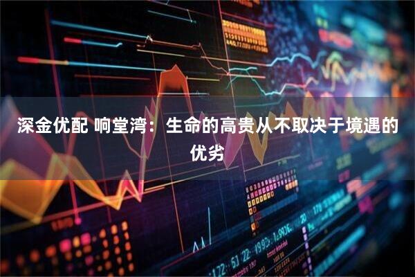 深金优配 响堂湾：生命的高贵从不取决于境遇的优劣